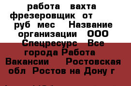 работа . вахта. фрезеровщик. от 50 000 руб./мес. › Название организации ­ ООО Спецресурс - Все города Работа » Вакансии   . Ростовская обл.,Ростов-на-Дону г.